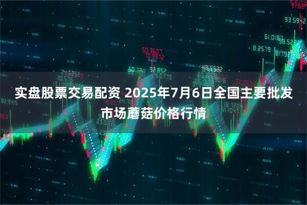 实盘股票交易配资 2025年7月6日全国主要批发市场蘑菇价格行情
