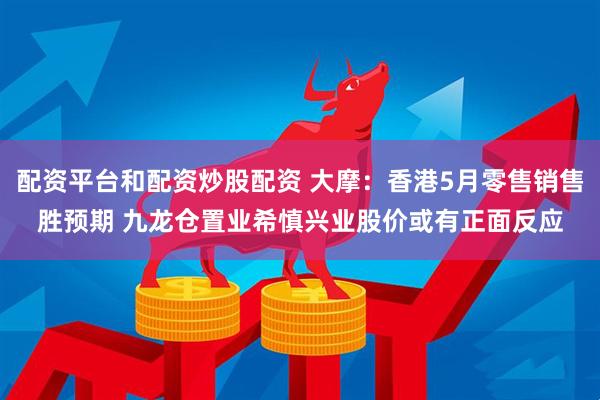 配资平台和配资炒股配资 大摩：香港5月零售销售胜预期 九龙仓置业希慎兴业股价或有正面反应