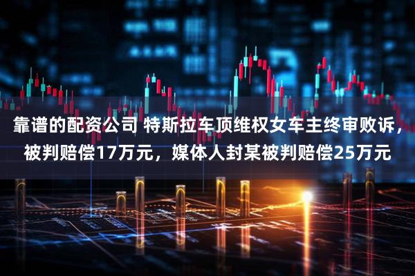 靠谱的配资公司 特斯拉车顶维权女车主终审败诉，被判赔偿17万元，媒体人封某被判赔偿25万元