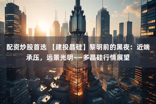 配资炒股首选 【建投晶硅】黎明前的黑夜：近端承压，远景光明——多晶硅行情展望