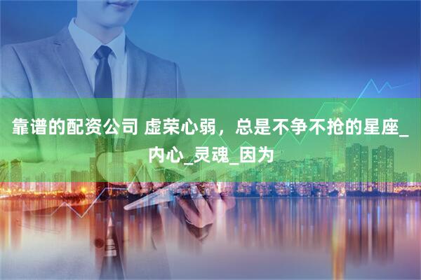 靠谱的配资公司 虚荣心弱，总是不争不抢的星座_内心_灵魂_因为