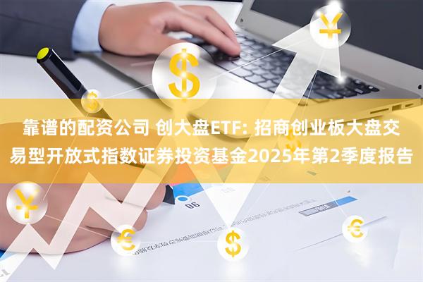 靠谱的配资公司 创大盘ETF: 招商创业板大盘交易型开放式指数证券投资基金2025年第2季度报告