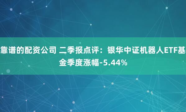 靠谱的配资公司 二季报点评：银华中证机器人ETF基金季度涨幅-5.44%