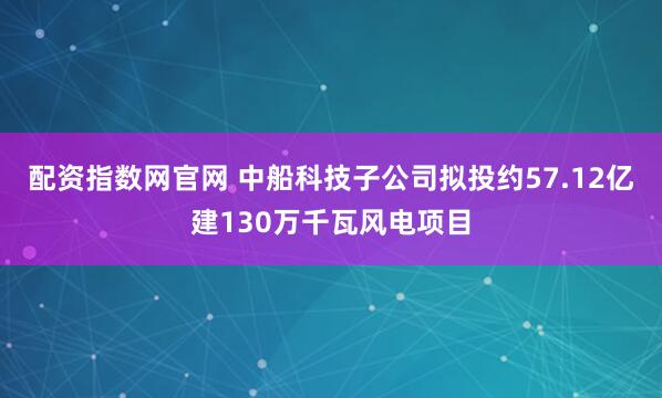 配资指数网官网 中船科技子公司拟投约57.12亿建130万千瓦风电项目