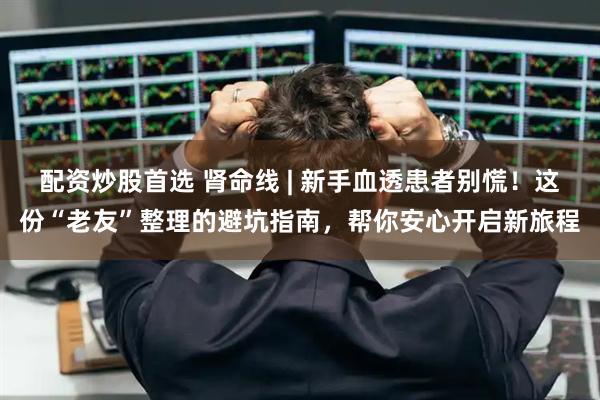 配资炒股首选 肾命线 | 新手血透患者别慌！这份“老友”整理的避坑指南，帮你安心开启新旅程