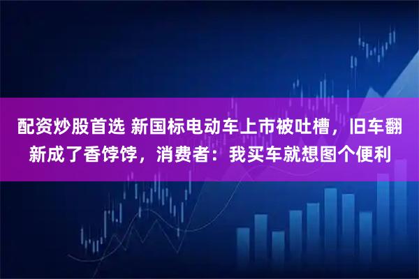 配资炒股首选 新国标电动车上市被吐槽，旧车翻新成了香饽饽，消费者：我买车就想图个便利