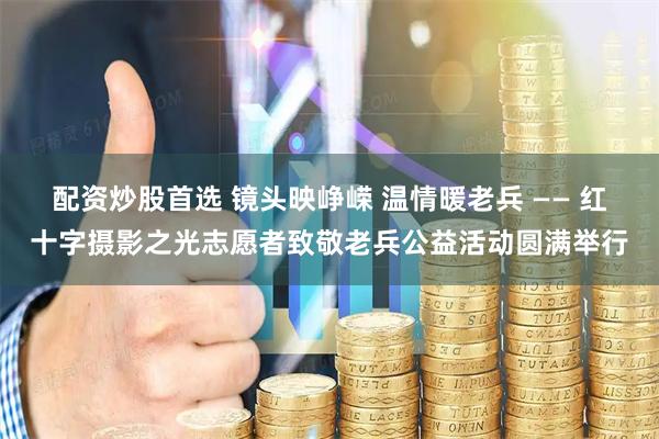 配资炒股首选 镜头映峥嵘 温情暖老兵 —— 红十字摄影之光志愿者致敬老兵公益活动圆满举行