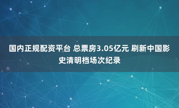 国内正规配资平台 总票房3.05亿元 刷新中国影史清明档场次纪录