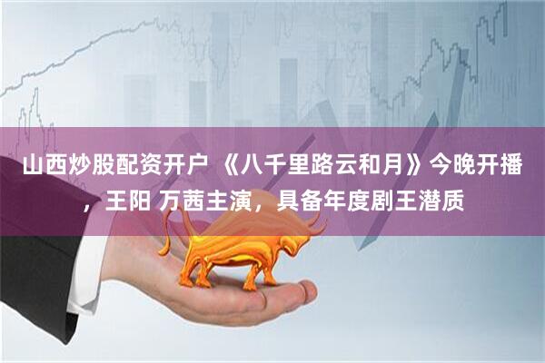 山西炒股配资开户 《八千里路云和月》今晚开播，王阳 万茜主演，具备年度剧王潜质