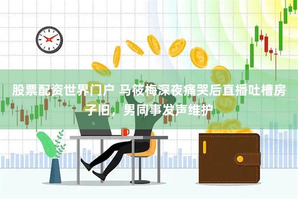 股票配资世界门户 马筱梅深夜痛哭后直播吐槽房子旧，男同事发声维护