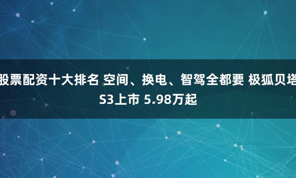 股票配资十大排名 空间、换电、智驾全都要 极狐贝塔S3上市 5.98万起