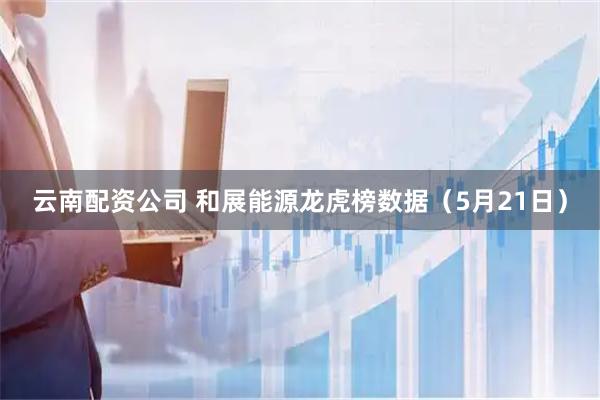 云南配资公司 和展能源龙虎榜数据（5月21日）