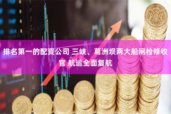 排名第一的配资公司 三峡、葛洲坝两大船闸检修收官 航运全面复航